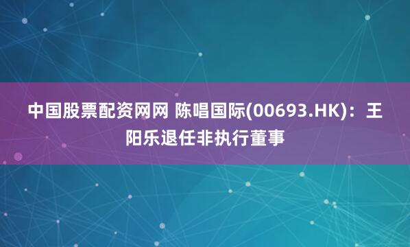 中国股票配资网网 陈唱国际(00693.HK)：王阳乐退任非执行董事