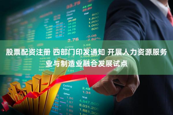 股票配资注册 四部门印发通知 开展人力资源服务业与制造业融合发展试点