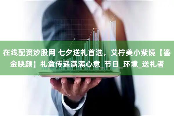 在线配资炒股网 七夕送礼首选，艾柠美小紫镜【鎏金映颜】礼盒传递满满心意_节日_环境_送礼者