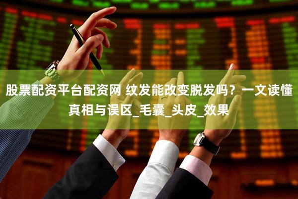 股票配资平台配资网 纹发能改变脱发吗？一文读懂真相与误区_毛囊_头皮_效果