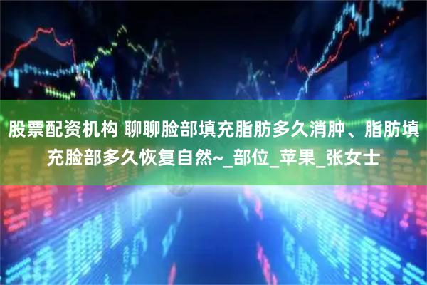 股票配资机构 聊聊脸部填充脂肪多久消肿、脂肪填充脸部多久恢复自然~_部位_苹果_张女士