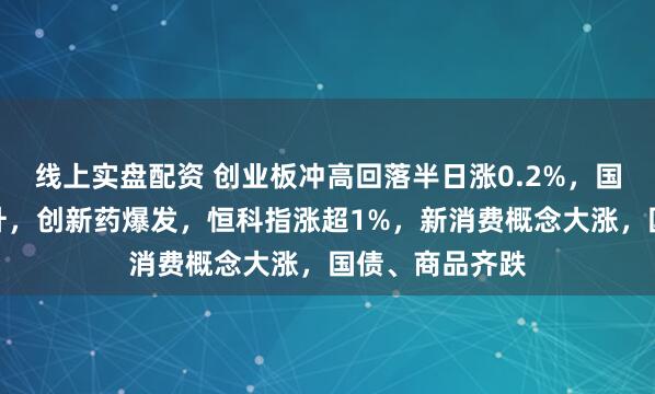 线上实盘配资 创业板冲高回落半日涨0.2%，国产软件盘中拉升，创新药爆发，恒科指涨超1%，新消费概念大涨，国债、商品齐跌