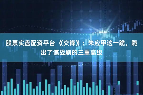 股票实盘配资平台 《交锋》：朱应甲这一跪，跪出了谍战剧的三重高级