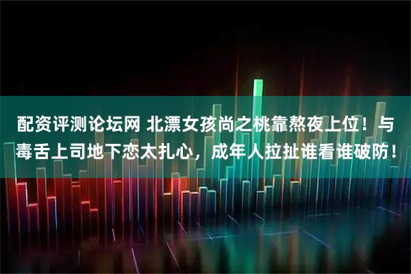 配资评测论坛网 北漂女孩尚之桃靠熬夜上位！与毒舌上司地下恋太扎心，成年人拉扯谁看谁破防！