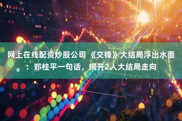 网上在线配资炒股公司 《交锋》大结局浮出水面：郑桂平一句话，揭开2人大结局走向